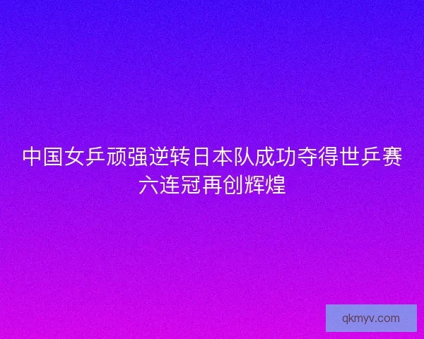 中国女乒顽强逆转日本队成功夺得世乒赛六连冠再创辉煌
