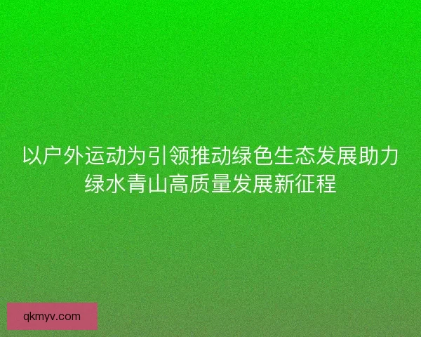 以户外运动为引领推动绿色生态发展助力绿水青山高质量发展新征程