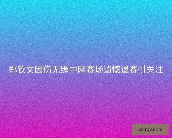 郑钦文因伤无缘中网赛场遗憾退赛引关注