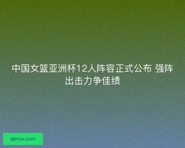 中国女篮亚洲杯12人阵容正式公布 强阵出击力争佳绩