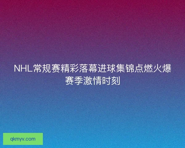 NHL常规赛精彩落幕进球集锦点燃火爆赛季激情时刻