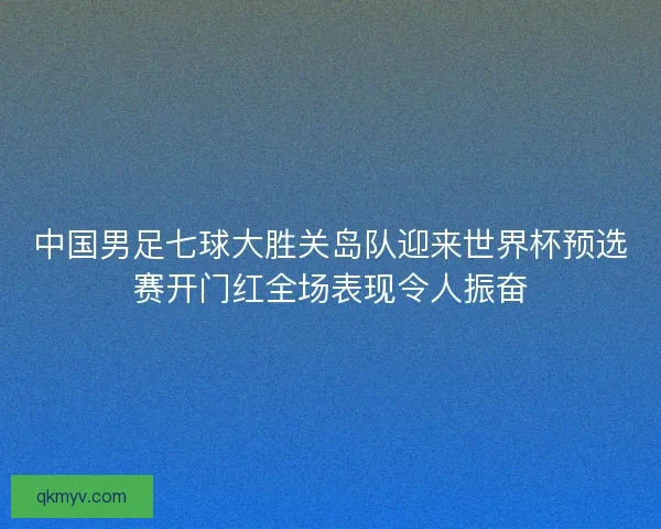 中国男足七球大胜关岛队迎来世界杯预选赛开门红全场表现令人振奋