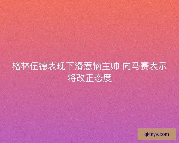 格林伍德表现下滑惹恼主帅 向马赛表示将改正态度