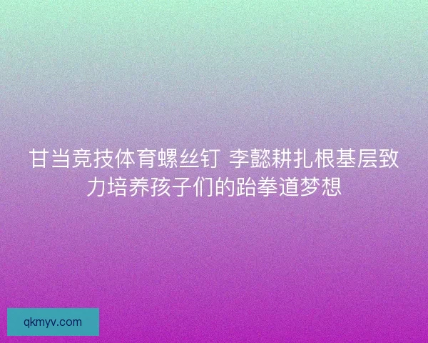 甘当竞技体育螺丝钉 李懿耕扎根基层致力培养孩子们的跆拳道梦想