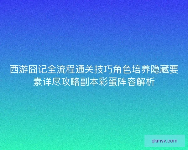 西游囧记全流程通关技巧角色培养隐藏要素详尽攻略副本彩蛋阵容解析