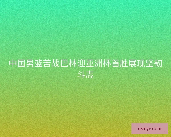 中国男篮苦战巴林迎亚洲杯首胜展现坚韧斗志
