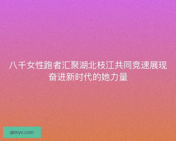 八千女性跑者汇聚湖北枝江共同竞速展现奋进新时代的她力量