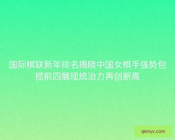 国际棋联新年排名揭晓中国女棋手强势包揽前四展现统治力再创新高